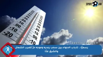 رسميًا.. تذبذب الأجواء بين سحب رعدية وموجة حرّ تضرب الشمال والشرق غدًا